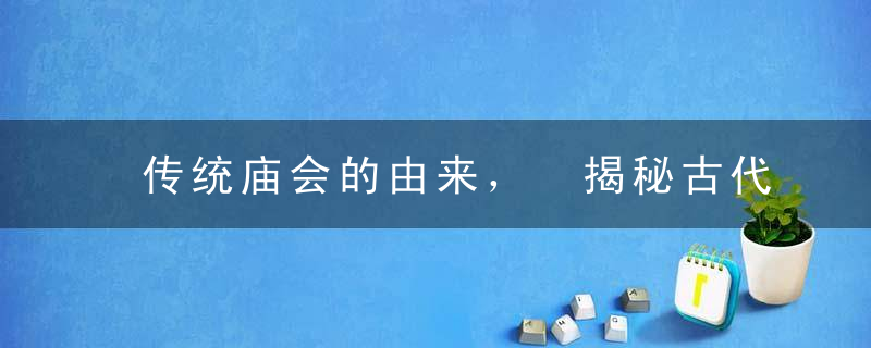 传统庙会的由来， 揭秘古代的庙会是怎么来的？